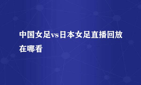 中国女足vs日本女足直播回放在哪看