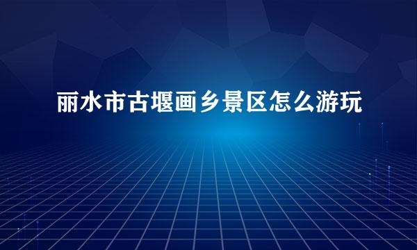 丽水市古堰画乡景区怎么游玩