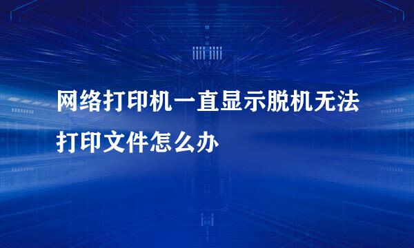 网络打印机一直显示脱机无法打印文件怎么办