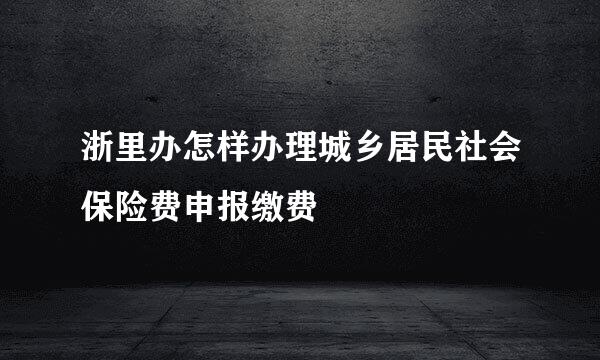 浙里办怎样办理城乡居民社会保险费申报缴费