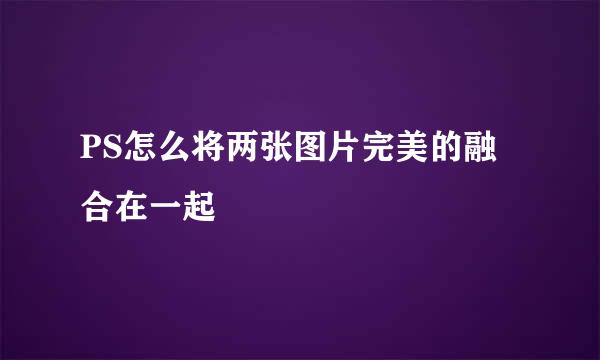 PS怎么将两张图片完美的融合在一起