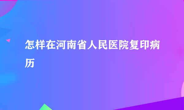 怎样在河南省人民医院复印病历