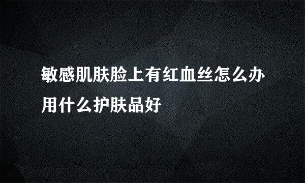 敏感肌肤脸上有红血丝怎么办用什么护肤品好