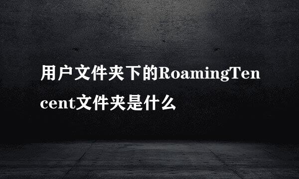 用户文件夹下的RoamingTencent文件夹是什么