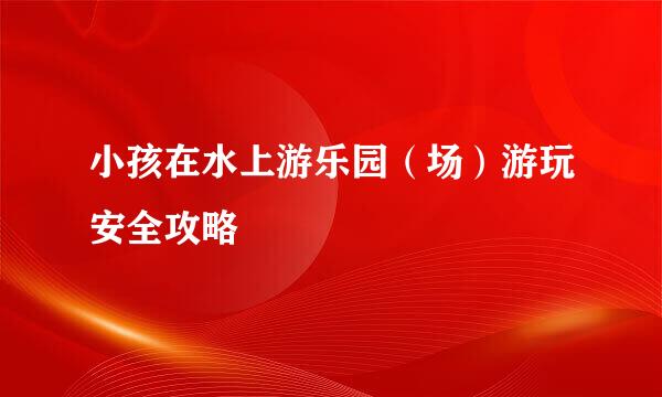 小孩在水上游乐园（场）游玩安全攻略