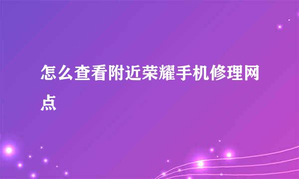 怎么查看附近荣耀手机修理网点