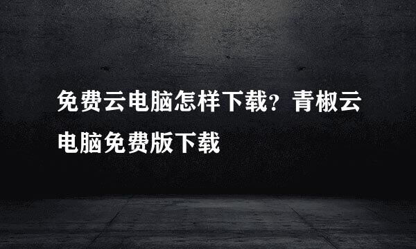 免费云电脑怎样下载？青椒云电脑免费版下载