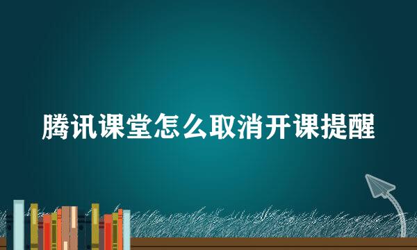 腾讯课堂怎么取消开课提醒