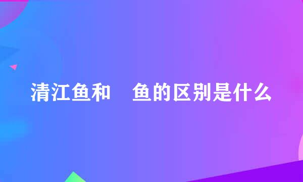 清江鱼和鮰鱼的区别是什么