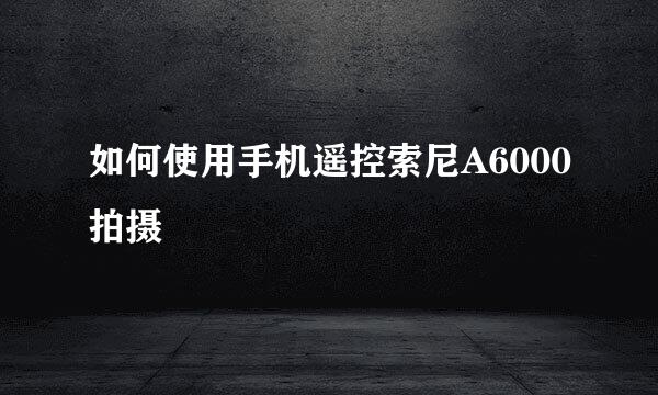 如何使用手机遥控索尼A6000拍摄