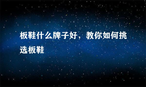 板鞋什么牌子好，教你如何挑选板鞋