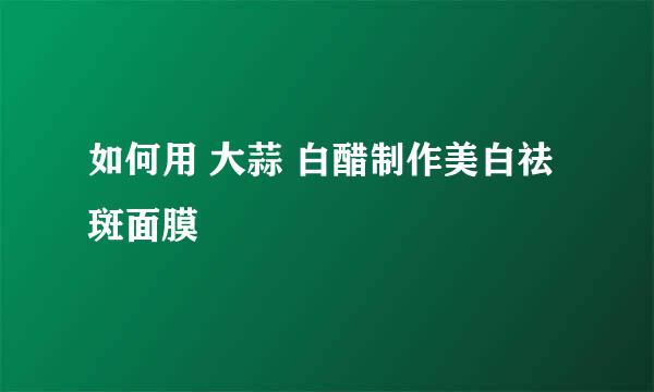 如何用 大蒜 白醋制作美白祛斑面膜