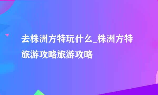 去株洲方特玩什么_株洲方特旅游攻略旅游攻略