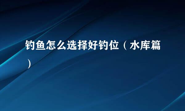 钓鱼怎么选择好钓位（水库篇）