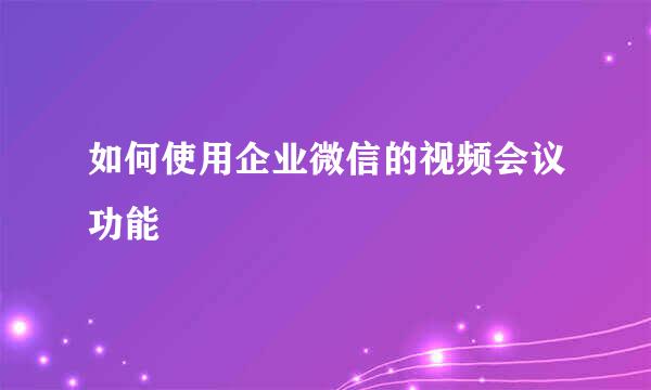 如何使用企业微信的视频会议功能