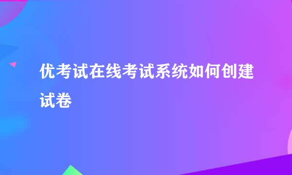 优考试在线考试系统如何创建试卷