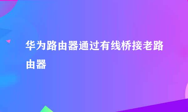 华为路由器通过有线桥接老路由器