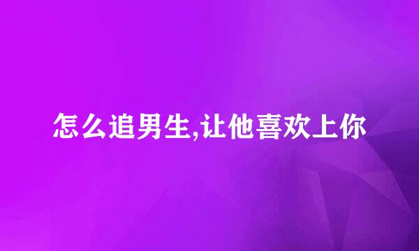 怎么追男生,让他喜欢上你