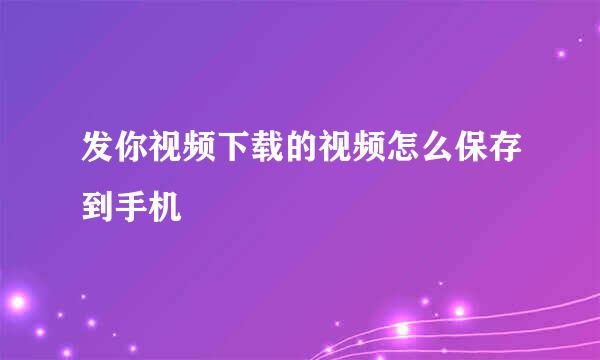 发你视频下载的视频怎么保存到手机