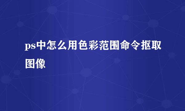 ps中怎么用色彩范围命令抠取图像