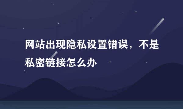 网站出现隐私设置错误，不是私密链接怎么办