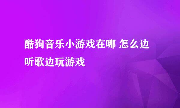 酷狗音乐小游戏在哪 怎么边听歌边玩游戏