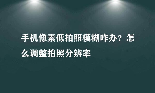 手机像素低拍照模糊咋办？怎么调整拍照分辨率