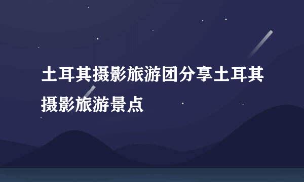 土耳其摄影旅游团分享土耳其摄影旅游景点