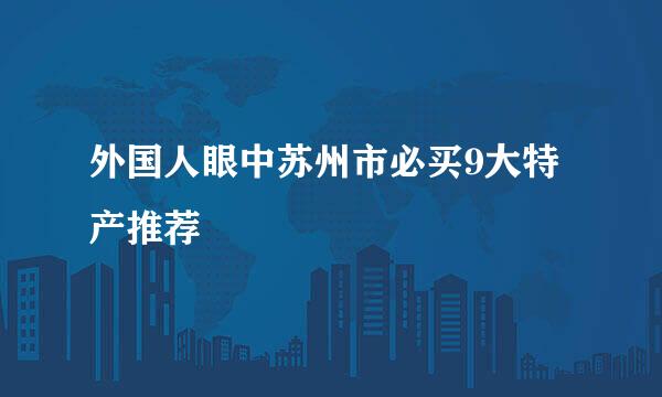 外国人眼中苏州市必买9大特产推荐