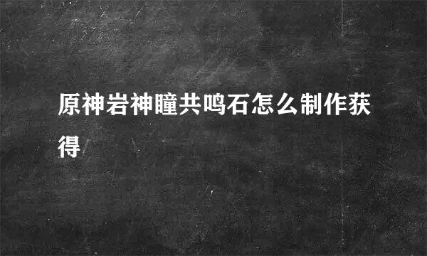 原神岩神瞳共鸣石怎么制作获得