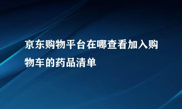 京东购物平台在哪查看加入购物车的药品清单