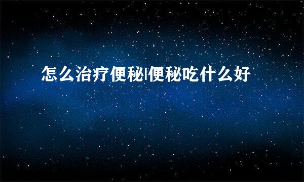 怎么治疗便秘|便秘吃什么好