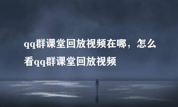 qq群课堂回放视频在哪，怎么看qq群课堂回放视频
