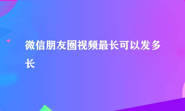 微信朋友圈视频最长可以发多长