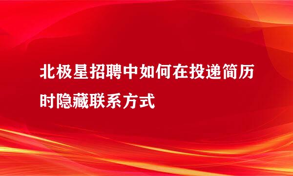 北极星招聘中如何在投递简历时隐藏联系方式