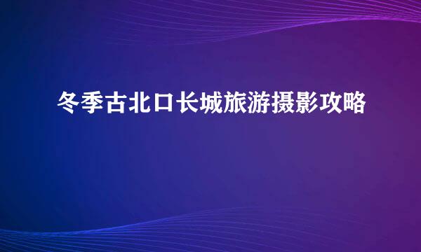 冬季古北口长城旅游摄影攻略