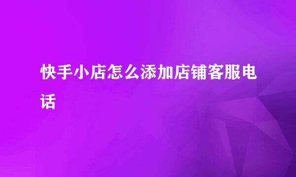 快手小店怎么添加店铺客服电话
