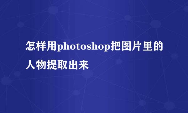 怎样用photoshop把图片里的人物提取出来