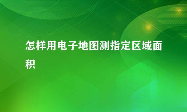 怎样用电子地图测指定区域面积