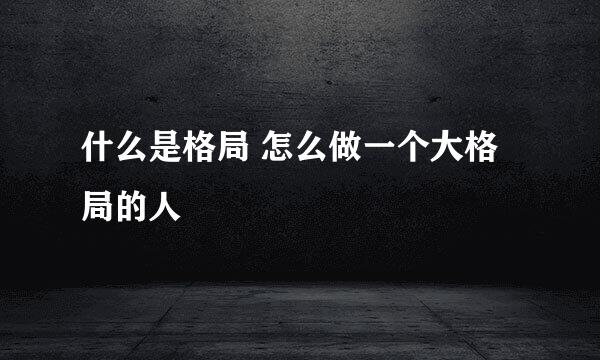 什么是格局 怎么做一个大格局的人
