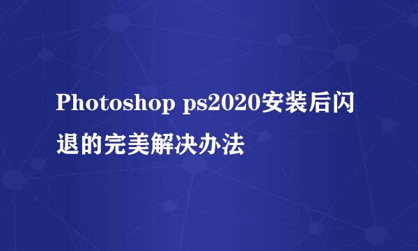 Photoshop ps2020安装后闪退的完美解决办法