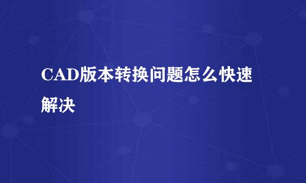 CAD版本转换问题怎么快速解决