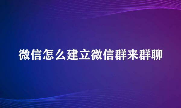 微信怎么建立微信群来群聊