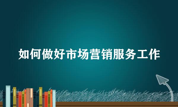 如何做好市场营销服务工作