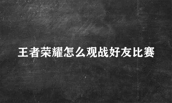 王者荣耀怎么观战好友比赛