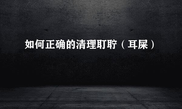如何正确的清理耵聍（耳屎）