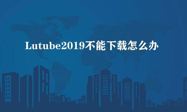 Lutube2019不能下载怎么办