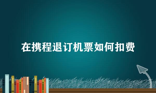 在携程退订机票如何扣费