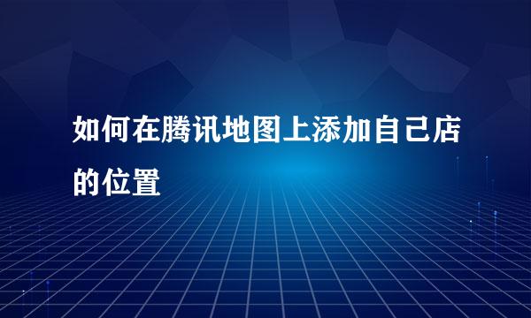 如何在腾讯地图上添加自己店的位置