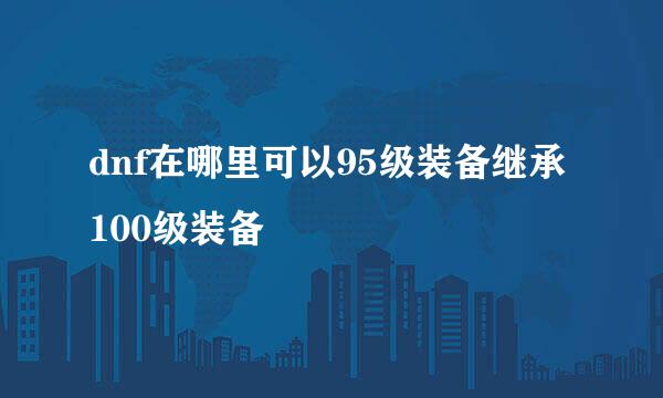 dnf在哪里可以95级装备继承100级装备
